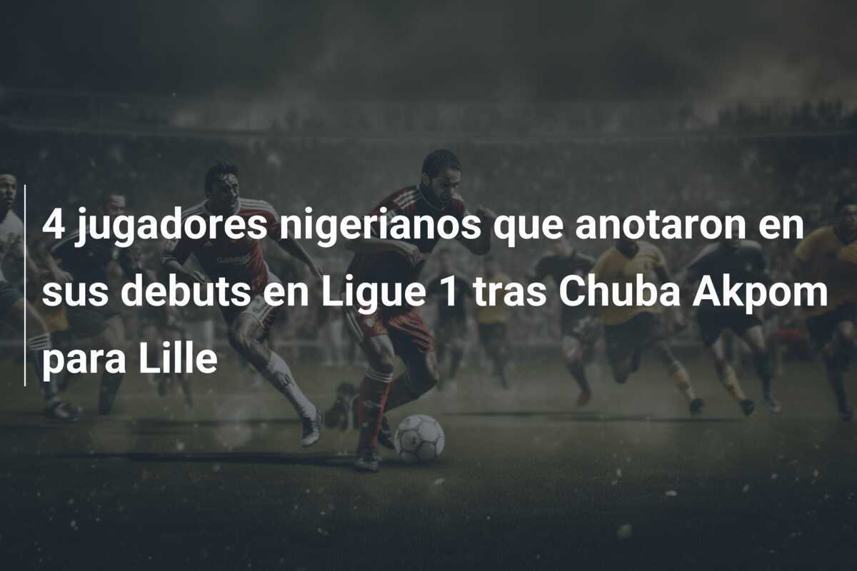 4 jugadores nigerianos que anotaron en sus debuts en Ligue 1 tras Chuba Akpom para Lille