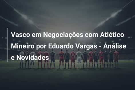 Vasco em Negociações com Atlético Mineiro por Eduardo Vargas – Análise e Novidades