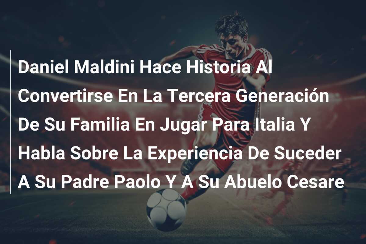 Daniel Maldini Hace Historia Al Convertirse En La Tercera Generación De Su Familia En Jugar Para Italia Y Habla Sobre La Experiencia De Suceder A Su Padre Paolo Y A Su Abuelo Cesare