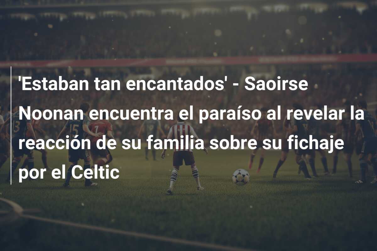 ‘Estaban tan encantados’ – Saoirse Noonan encuentra el paraíso al revelar la reacción de su familia sobre su fichaje por el Celtic
