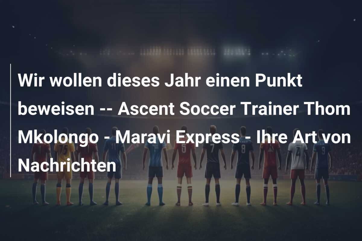 Wir wollen dieses Jahr einen Punkt beweisen — Ascent Soccer Trainer Thom Mkolongo – Maravi Express – Ihre Art von Nachrichten