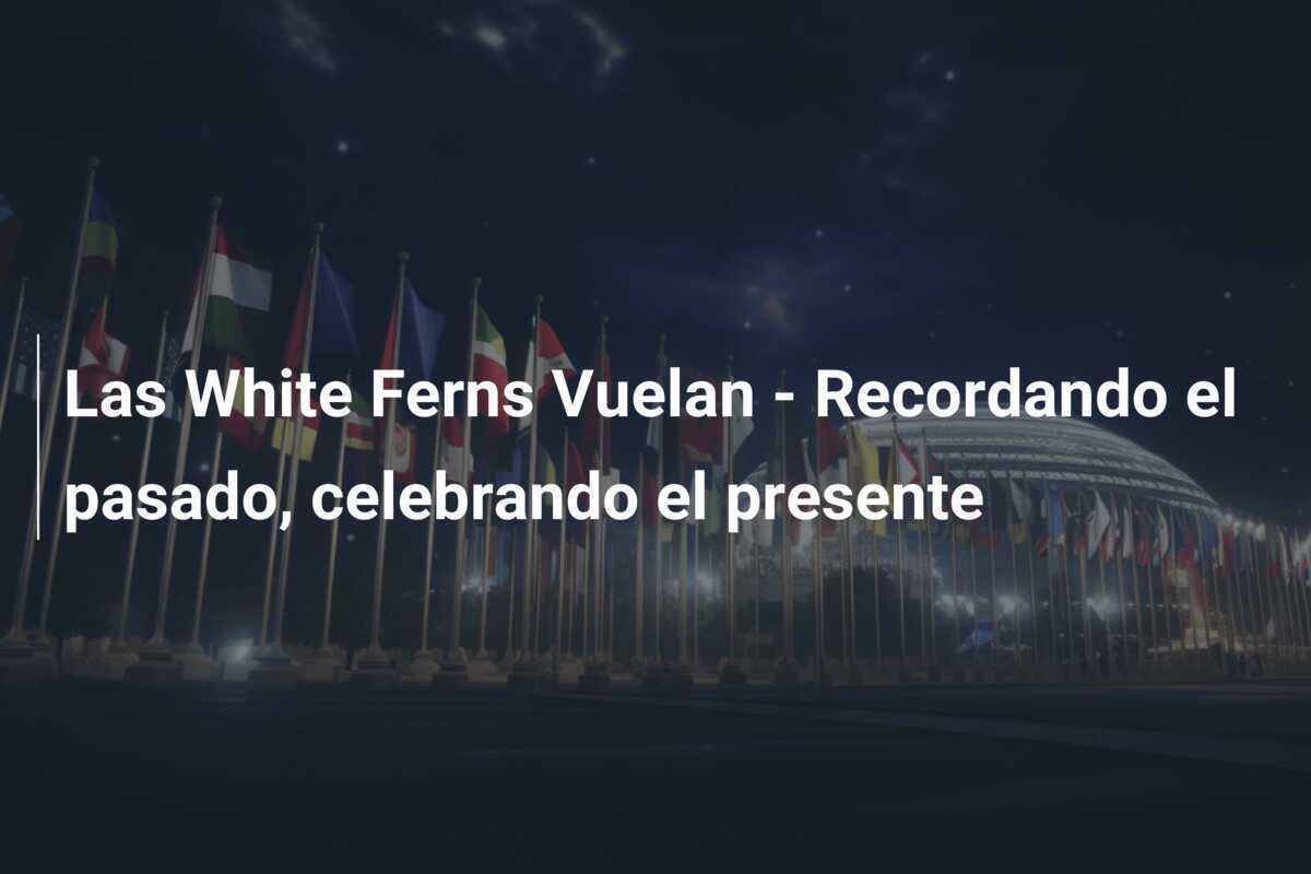 Las White Ferns Vuelan - Recordando el pasado, celebrando el presente