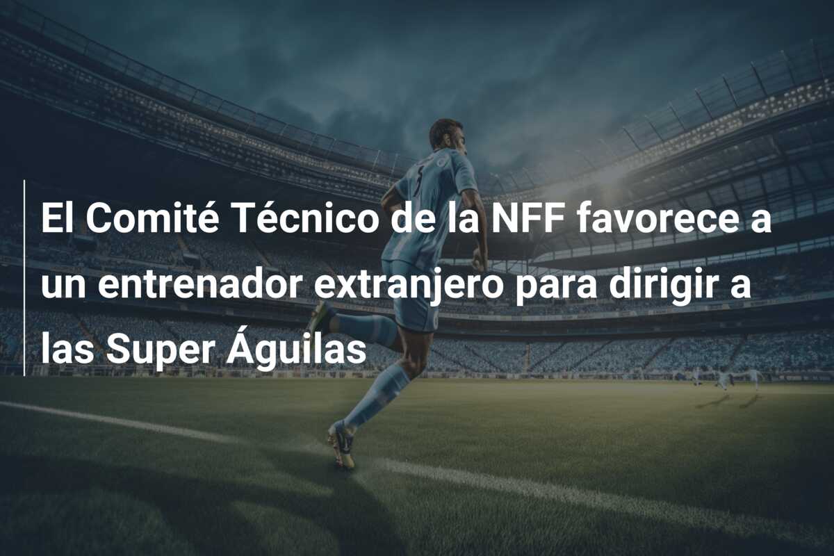 El Comité Técnico de la NFF favorece a un entrenador extranjero para dirigir a las Super Águilas
