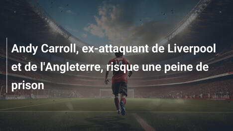 Andy Carroll, ex-attaquant de Liverpool et de l'Angleterre, risque une peine de prison