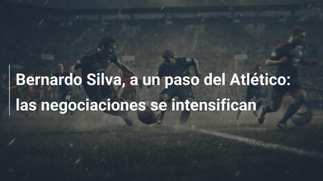 Bernardo Silva, a un paso del Atlético: las negociaciones se intensifican