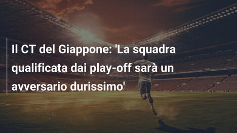 Il CT del Giappone: 'La squadra qualificata dai play-off sarà un avversario durissimo'