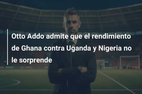 Otto Addo admite que el rendimiento de Ghana contra Uganda y Nigeria no le sorprende