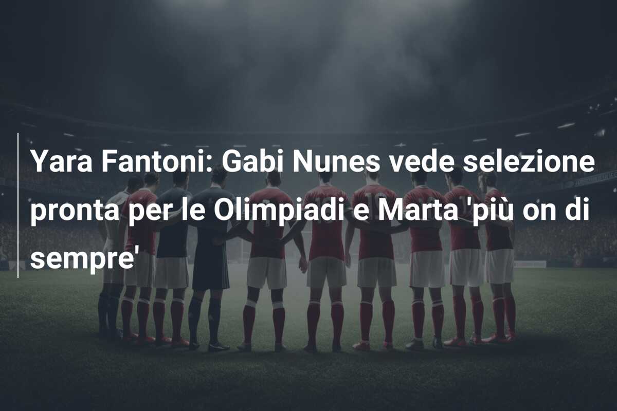 Yara Fantoni: Gabi Nunes vede selezione pronta per le Olimpiadi e Marta ‘più on di sempre’