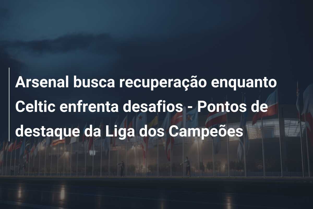 Arsenal busca recuperação enquanto Celtic enfrenta desafios - Pontos de destaque da Liga dos Campeões