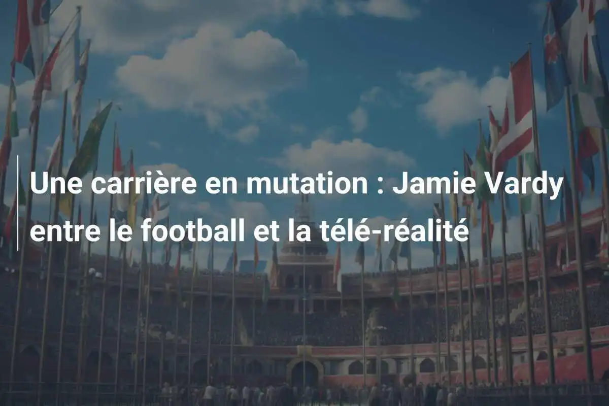 Une carrière en mutation : Jamie Vardy entre le football et la télé-réalité