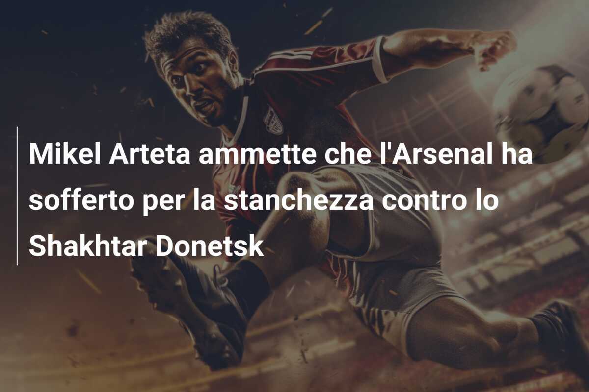 Mikel Arteta ammette che l'Arsenal ha sofferto per la stanchezza contro lo Shakhtar Donetsk
