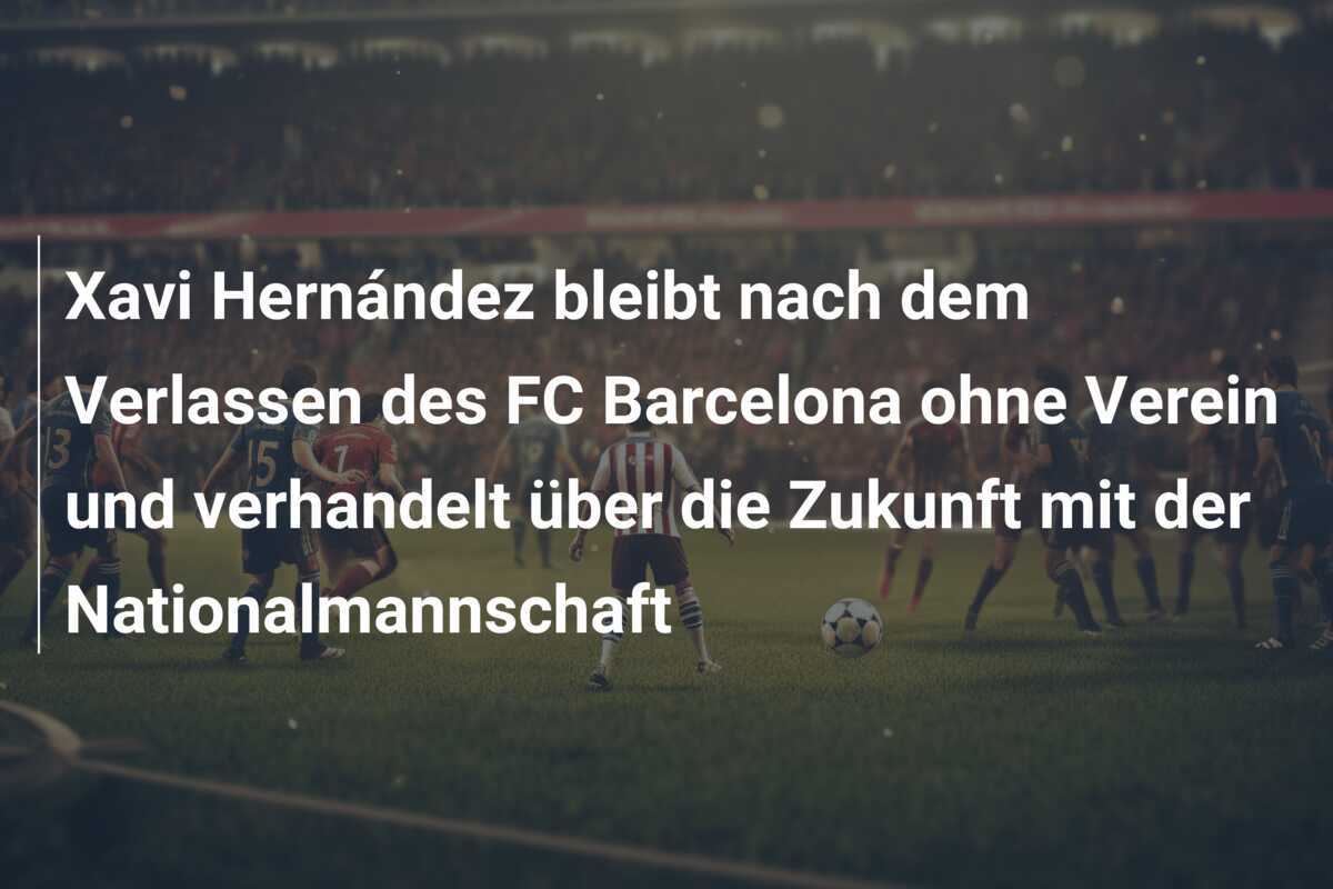 Xavi Hernández bleibt nach dem Verlassen des FC Barcelona ohne Verein und verhandelt über die Zukunft mit der Nationalmannschaft