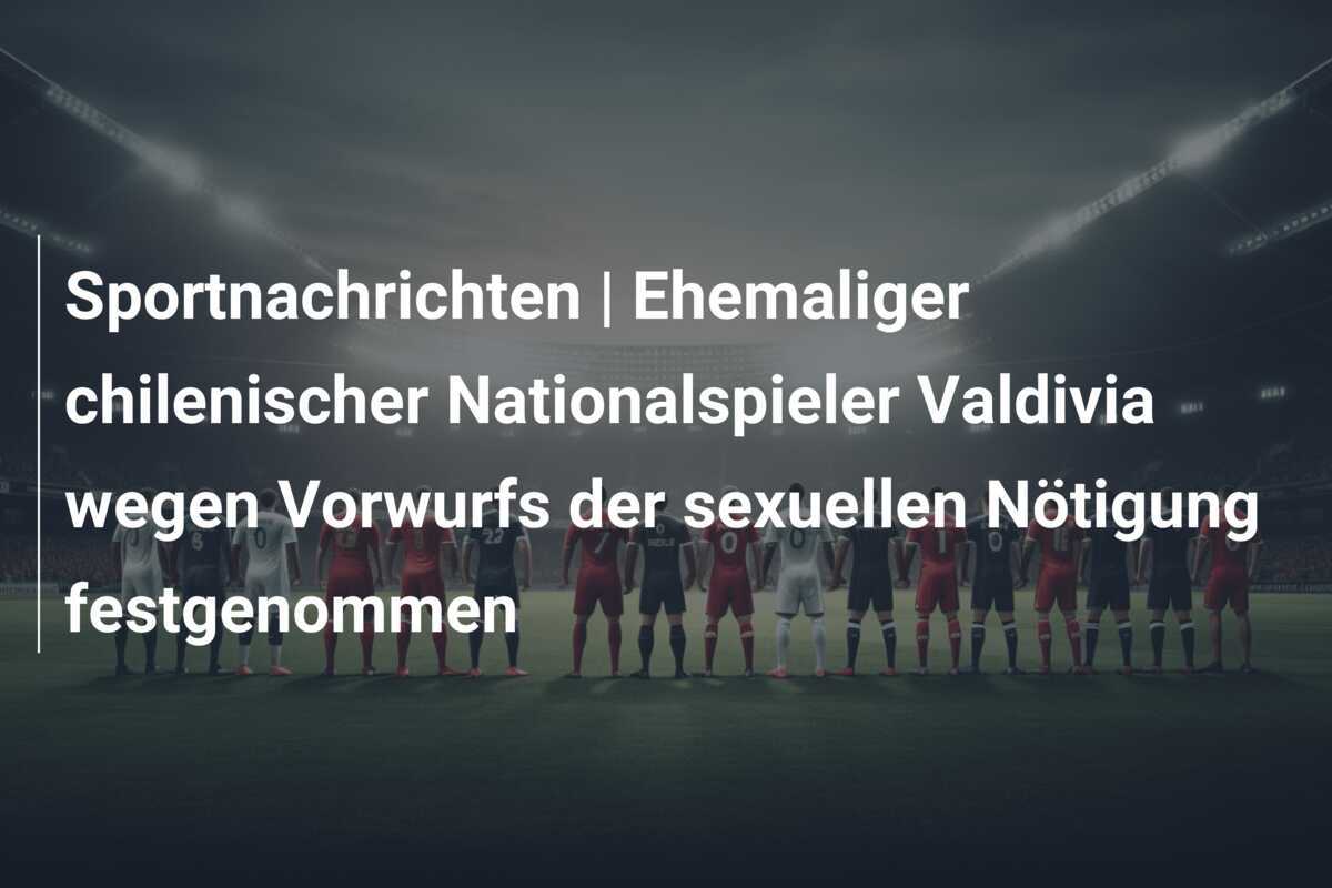 Sportnachrichten | Ehemaliger chilenischer Nationalspieler Valdivia wegen Vorwurfs der sexuellen Nötigung festgenommen