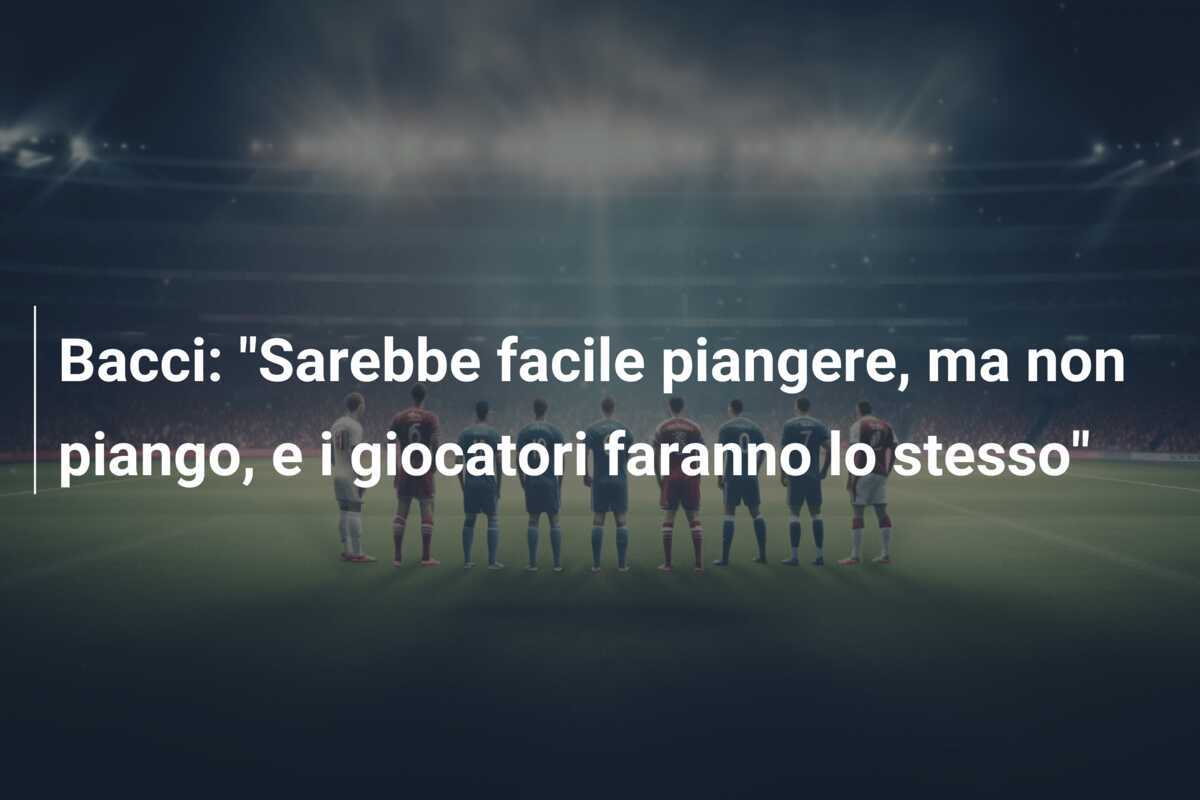 Bacci: “Sarebbe facile piangere, ma non piango, e i giocatori faranno lo stesso”