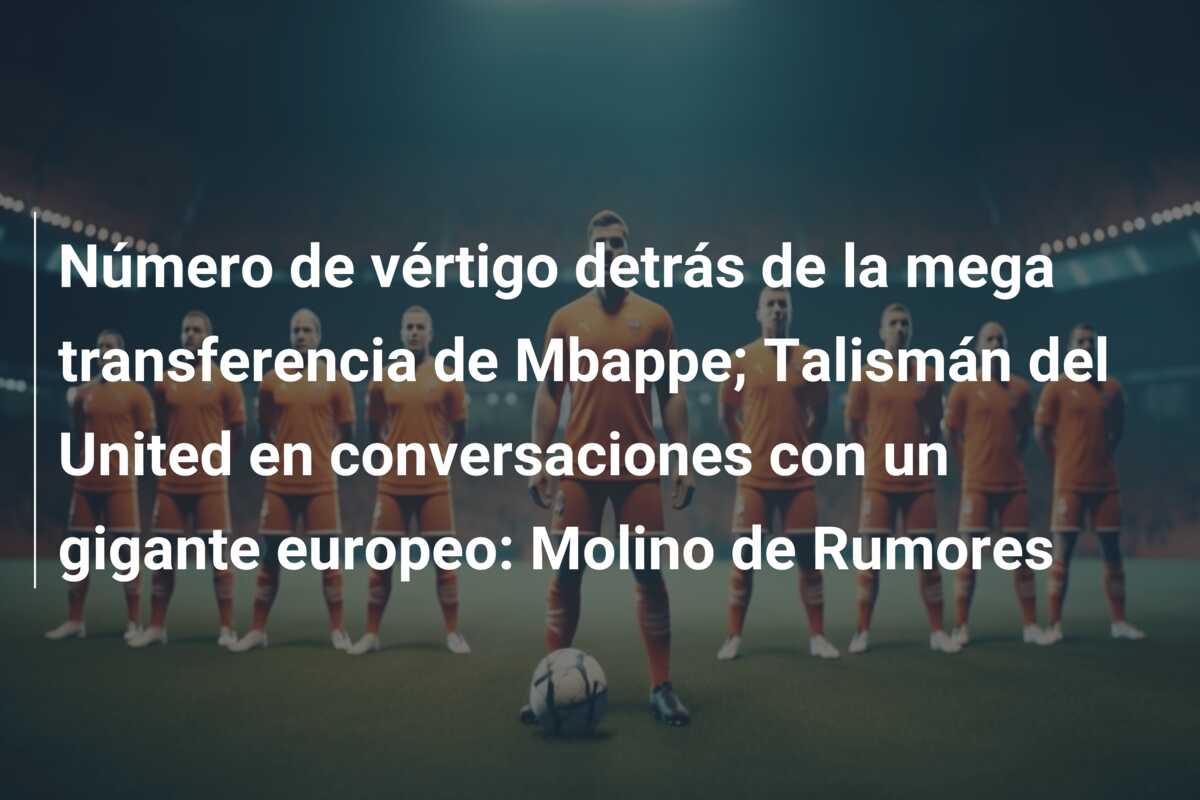 Número de vértigo detrás de la mega transferencia de Mbappe; Talismán del United en conversaciones con un gigante europeo: Molino de Rumores