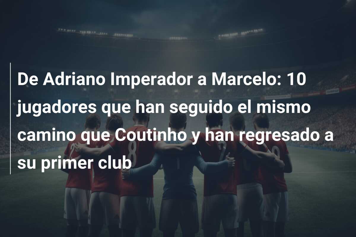 De Adriano Imperador a Marcelo: 10 jugadores que han seguido el mismo camino que Coutinho y han regresado a su primer club