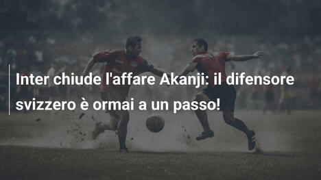 Inter chiude l'affare Akanji: il difensore svizzero è ormai a un passo!