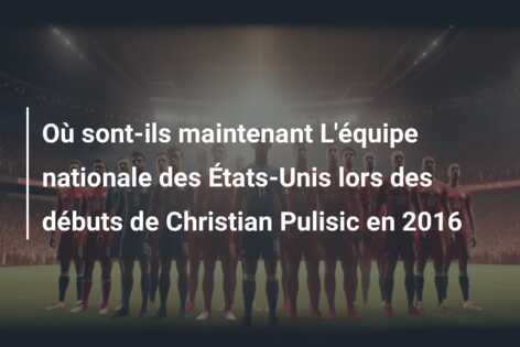 Où sont-ils maintenant L’équipe nationale des États-Unis lors des débuts de Christian Pulisic en 2016
