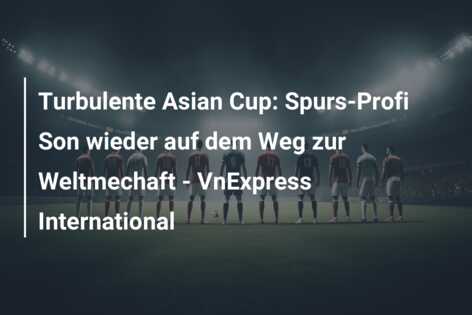 Turbulente Asian Cup: Spurs-Profi Son wieder auf dem Weg zur Weltmechaft – VnExpress International