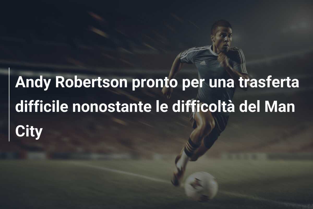 Andy Robertson pronto per una trasferta difficile nonostante le difficoltà del Man City