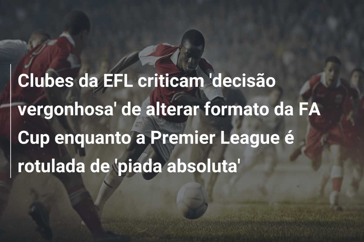Clubes da EFL criticam ‘decisão vergonhosa’ de alterar formato da FA Cup enquanto a Premier League é rotulada de ‘piada absoluta’
