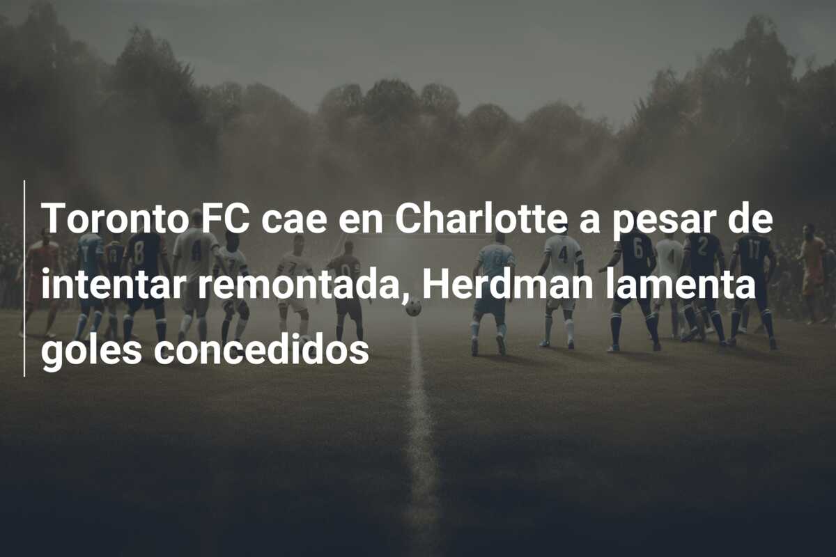 Toronto FC cae en Charlotte a pesar de intentar remontada, Herdman lamenta goles concedidos