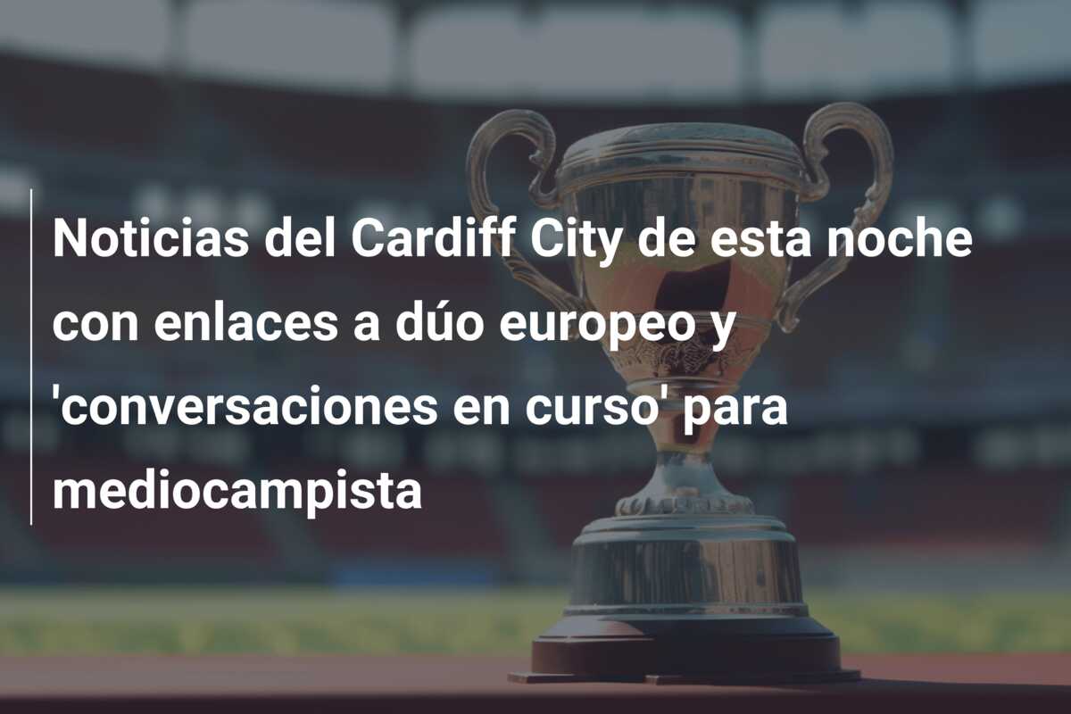 Noticias del Cardiff City de esta noche con enlaces a dúo europeo y ‘conversaciones en curso’ para mediocampista