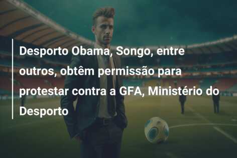 Desporto Obama, Songo, entre outros, obtêm permissão para protestar contra a GFA, Ministério do Desporto