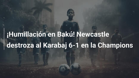 ¡Humillación en Bakú! Newcastle destroza al Karabaj 6-1 en la Champions