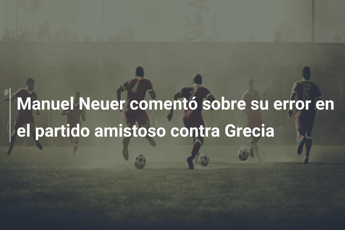 Manuel Neuer comentó sobre su error en el partido amistoso contra Grecia