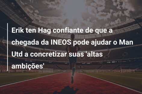 Erik ten Hag confiante de que a chegada da INEOS pode ajudar o Man Utd a concretizar suas ‘altas ambições’