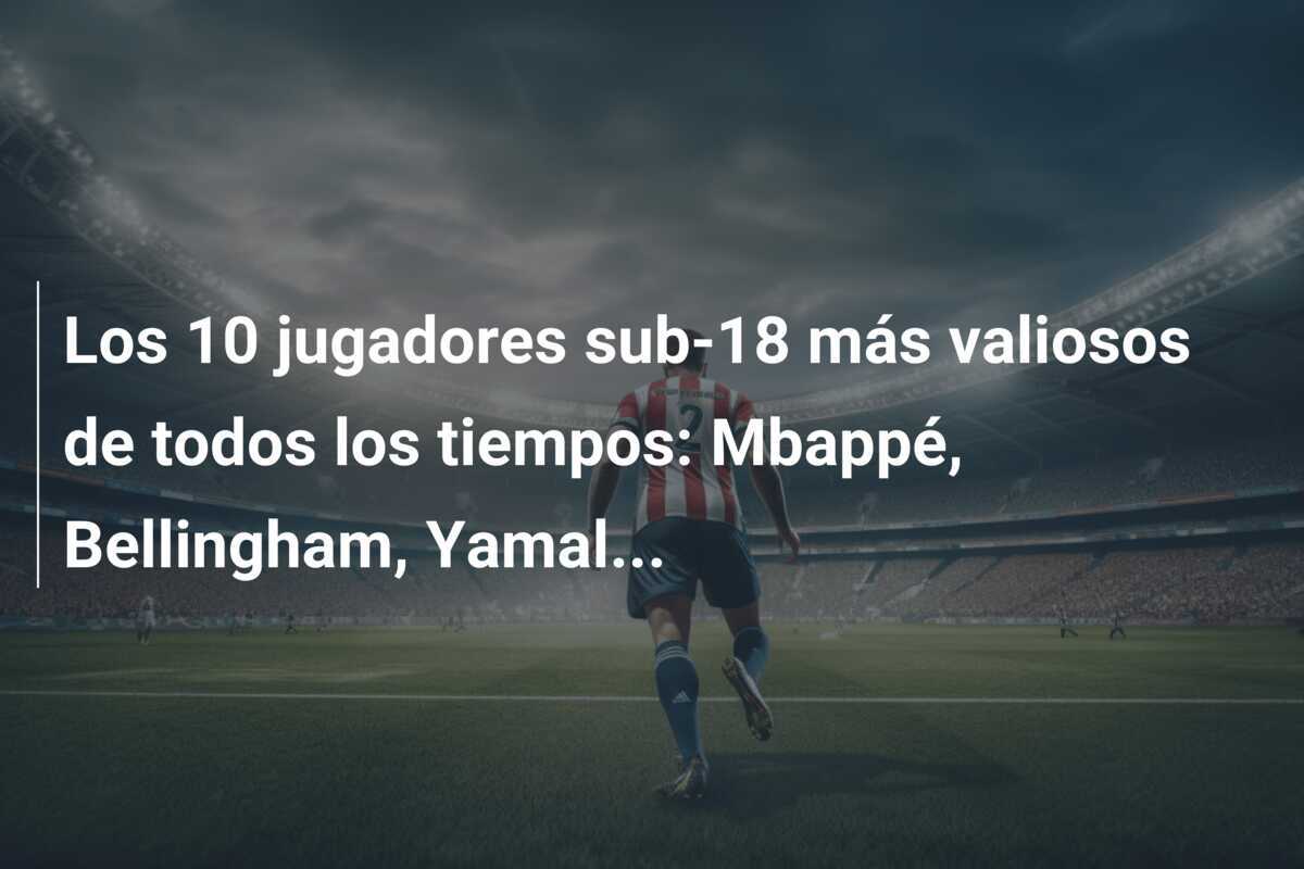 Los 10 jugadores sub-18 más valiosos de todos los tiempos: Mbappé, Bellingham, Yamal...