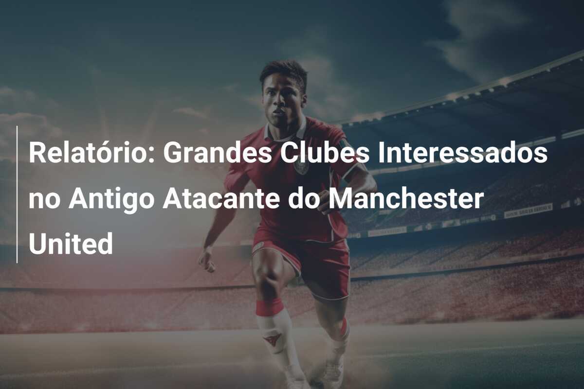 Relatório: Grandes Clubes Interessados no Antigo Atacante do Manchester United
