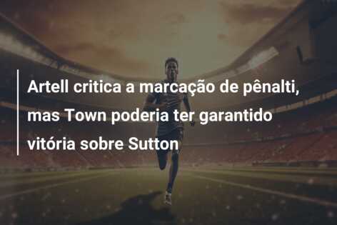 Artell critica a marcação de pênalti, mas Town poderia ter garantido vitória sobre Sutton