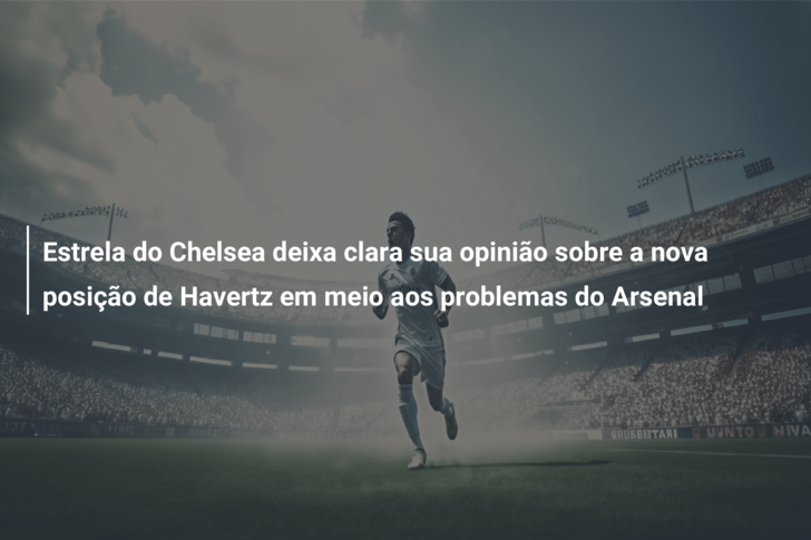 Estrela do Chelsea deixa clara sua opinião sobre a nova posição de Havertz em meio aos problemas do Arsenal