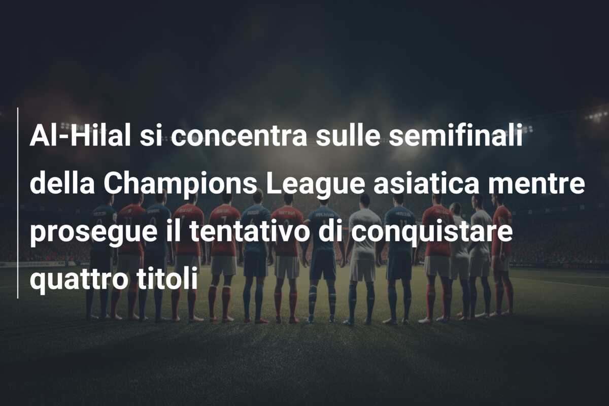 Al-Hilal si concentra sulle semifinali della Champions League asiatica mentre prosegue il tentativo di conquistare quattro titoli