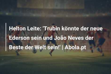 Helton Leite: ‘Trubin könnte der neue Ederson sein und João Neves der Beste der Welt sein!’ | Abola.pt