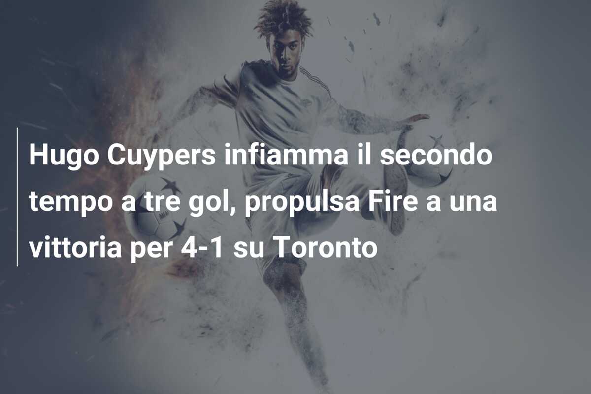 Hugo Cuypers infiamma il secondo tempo a tre gol, propulsa Fire a una vittoria per 4-1 su Toronto
