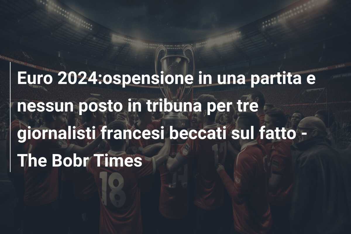 Euro 2024:ospensione in una partita e nessun posto in tribuna per tre giornalisti francesi beccati sul fatto – The Bobr Times