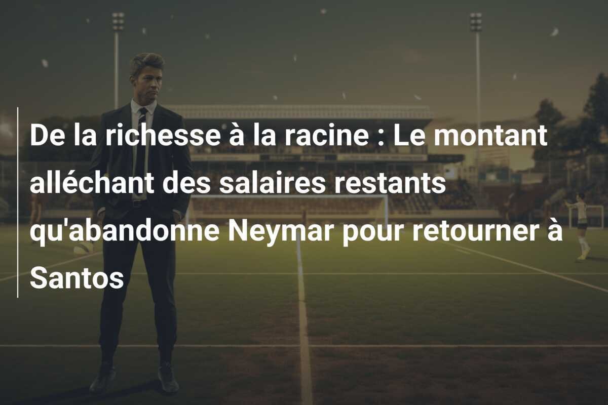De la richesse à la racine : Le montant alléchant des salaires restants qu'abandonne Neymar pour retourner à Santos