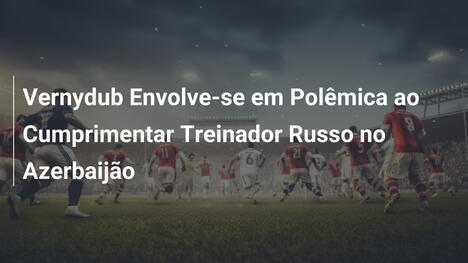 Vernydub Envolve-se em Polêmica ao Cumprimentar Treinador Russo no Azerbaijão