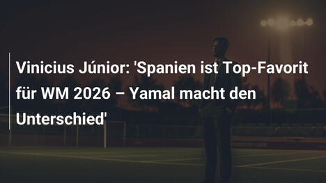 Vinicius Júnior: 'Spanien ist Top-Favorit für WM 2026 – Yamal macht den Unterschied'