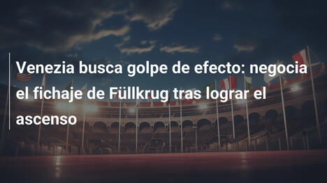 Venezia busca golpe de efecto: negocia el fichaje de Füllkrug tras lograr el ascenso