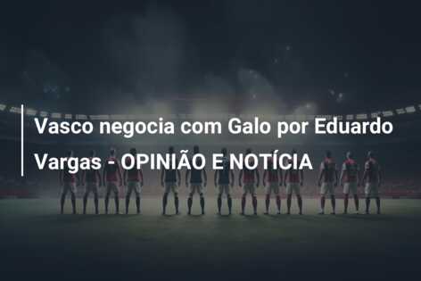 Vasco negocia com Galo por Eduardo Vargas – OPINIÃO E NOTÍCIA