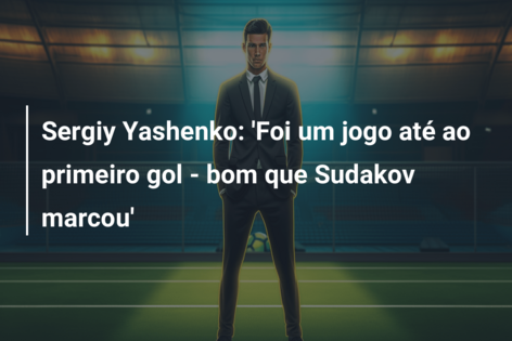 Sergiy Yashenko: ‘Foi um jogo até ao primeiro gol – bom que Sudakov marcou’