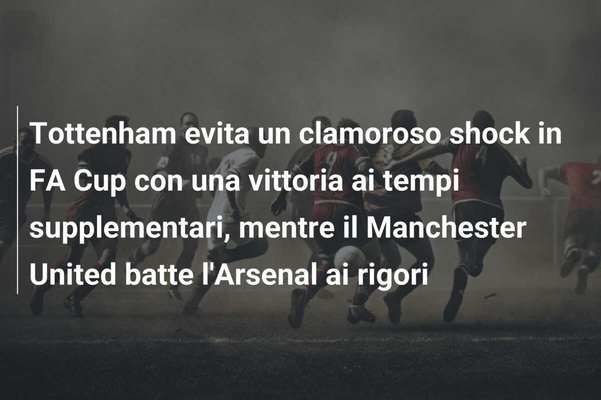 Tottenham evita un clamoroso shock in FA Cup con una vittoria ai tempi supplementari, mentre il Manchester United batte l'Arsenal ai rigori