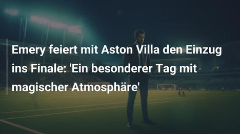 Emery feiert mit Aston Villa den Einzug ins Finale: 'Ein besonderer Tag mit magischer Atmosphäre'