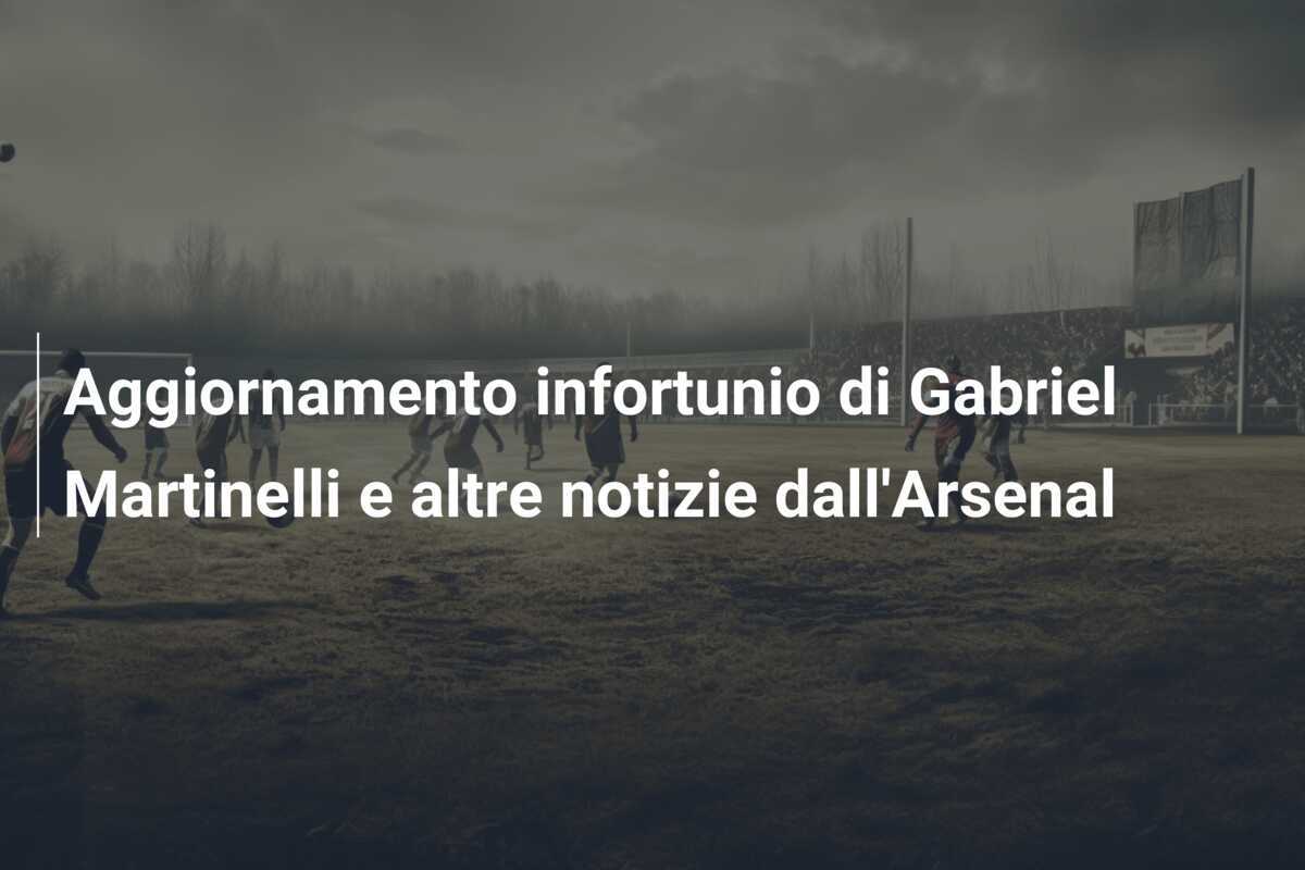 Aggiornamento infortunio di Gabriel Martinelli e altre notizie dall'Arsenal