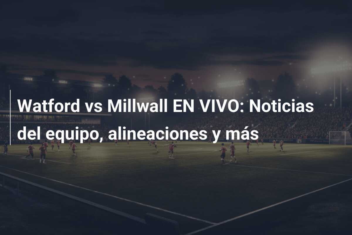 Watford vs Millwall EN VIVO: Noticias del equipo, alineaciones y más