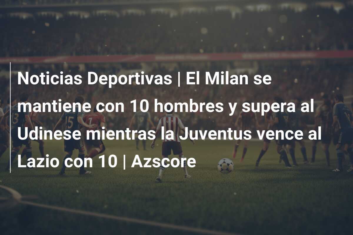 Noticias Deportivas | El Milan se mantiene con 10 hombres y supera al Udinese mientras la Juventus vence al Lazio con 10 | Azscore